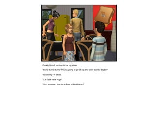 Quickly Occult ran over to his big sister.
“Burns Burns Burns! Are you going to get all big and weird too like Blight?”
“Absatively I’m afraid.”
“Can I still have hugs?”
“Oh, I suppose. Just not in front of Blight okay?”
 