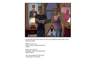 So now that they’ve been sorted out, here are the Nightmare twins! With a quick
little stats update.
Blight, Leo 4 10 4 7 1
Family – Reach Golden Anniversary
Games
Burns, Leo 4 10 5 4 5
Popularity – Become Visionary (Art)
Music & Dance
“So.. Can we get out of here now?”
“Oh goat yes. To the town!”
 