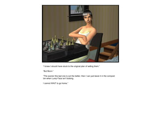 “I knew I should have stuck to the original plan of selling them.”
“But Mum-”
“The sooner this last one is out the better, then I can just leave it in the compost
bin when Lump Face isn’t looking.
I cannot WAIT to go home.”
 