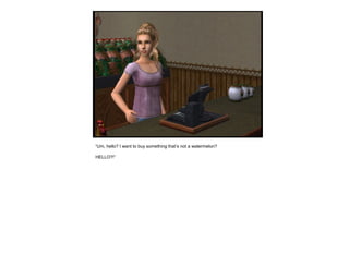 “Um, hello? I want to buy something that’s not a watermelon?
HELLO?!”
 