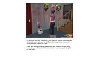 But with Shea off at work and the twin’s night time jaunt, this had unfortunately left
‘Orrible with no one for a carer but Evil Susan. But through some miracle, she’s
actually managed to teach him a skill!
“There. Now stop whining at me whenever you need something you little bag of
worms, do it yourself! I don’t want to have to waste my time doing something like
this ever again.”
 