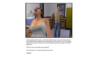 Unfortunately for Evil Susan, Lump Face (better known to the rest of the world as
her husband Shea) happened to be hanging around the kitchen in search of grilled
cheese at the exact moment she chose to finally bring forth the spawn of the third
pregnancy.
“Why do none of my plans ever woooork?”
“Don’t worry ES, I’m sure the baby’s be just fine!”
“DAMNIT.”
 