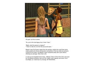 Oh gosh, but this is worse.
“So, you’re the new legacy boy in town I hear..”
“Blight, what the goose is a legacy?”
“I have no idea sis, but she has puuuuurty eyes..”
Maybe it was Evil Susan’s glare from the window, maybe she could hear some
mystic growls and shouts coming from somewhere in the sky made by someone
cursing at her screen, but Melody Tinker scarpered pretty darn quick without
inflicting any damage. Other than a flirt.
In case you’ve forgotten/never knew – Melody Tinker is EVIL EVIL EVIL and must
be not allowed anywhere near and Sim males I even vaguely care about. And I
love Blight, so I shall have my revenge. MY REVENGE.
 