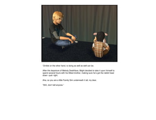 ‘Orrible on the other hand, is doing as well as well can be.
After the departure of Melody Deathface, Blight decided to take it upon himself to
spend several hours with his littlest brother, making sure he’s got the rabbit head
down –just- right.
Aha, so you are a little Family Sim underneath it all, my dear.
“Shh, don’t tell anyone.”
 