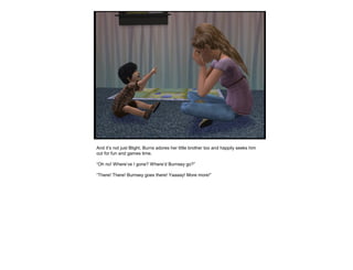 And it’s not just Blight, Burns adores her little brother too and happily seeks him
out for fun and games time.
“Oh no! Where’ve I gone? Where’d Burnsey go?”
“There! There! Burnsey goes there! Yaaaay! More more!”
 