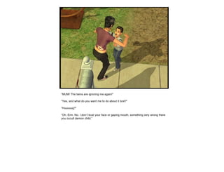 “MUM! The twins are ignoring me again!”
“Yes, and what do you want me to do about it brat?”
“Huuuuug?”
“Oh. Erm. No. I don’t trust your face or gaping mouth, something very wrong there
you occult demon child.”
 