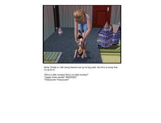 While ‘Orrible is –still- being fawned over by his big sister. But he’s so lovely that
I’m all for it!
“Who’s a little monkey! Who’s my little monkey?”
“*giggle choke splutter* MEEEEEE!”
“Yessyouare! Yessyouare!”
 