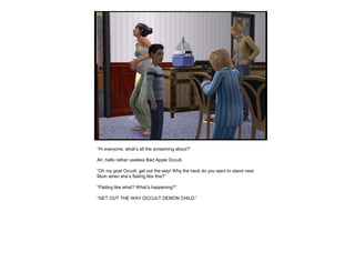 “Hi everyone, what’s all the screaming about?”
Ah, hello rather useless Bad Apple Occult.
“Oh my goat Occult, get out the way! Why the heck do you want to stand near
Mum when she’s flailing like this?”
“Flailing like what? What’s happening?”
“GET OUT THE WAY OCCULT DEMON CHILD.”
 