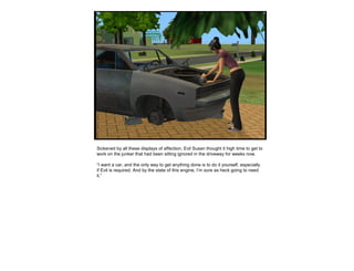 Sickened by all these displays of affection, Evil Susan thought it high time to get to
work on the junker that had been sitting ignored in the driveway for weeks now.
“I want a car, and the only way to get anything done is to do it yourself, especially
if Evil is required. And by the state of this engine, I’m sure as heck going to need
it.”
 