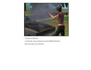 “How dare you fight back!
I’m Evil Susan, and you will bend to my will car! BEND TO MY WILL.
Now none of that, or any of the rest.”
 