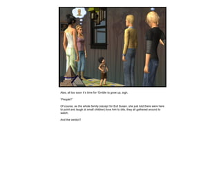 Alas, all too soon it’s time for ‘Orrible to grow up, sigh.
“People?”
Of course, as the whole family (except for Evil Susan, she just told there were here
to point and laugh at small children) love him to bits, they all gathered around to
watch.
And the verdict?
 