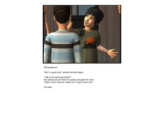 Still gorgeous!
“But I’m good tooo!” whined the Bad Apple.
“Talk to the hand big brother!”
But seeing Occult’s face he quickly changed him mind.
“Hehe, sorry! I like you really, but I’ve got a job to do!”
He does.
 