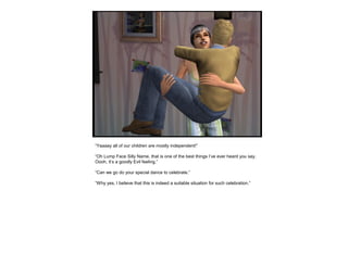 “Yaaaay all of our children are mostly independent!”
“Oh Lump Face Silly Name, that is one of the best things I’ve ever heard you say.
Oooh, it’s a goodly Evil feeling.”
“Can we go do your special dance to celebrate.”
“Why yes, I believe that this is indeed a suitable situation for such celebration.”
 