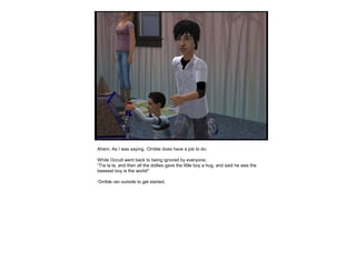 Ahem. As I was saying, ‘Orrible does have a job to do.
While Occult went back to being ignored by everyone;
“Tra la la, and then all the dollies gave the little boy a hug, and said he was the
beeeest boy is the world!”
‘Orrible ran outside to get started.
 