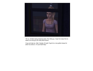 “Oh no, ‘Orrible’s being chased by bees. Poor little guy, I hope he’s okay! He’s to
sweet to be stung by the nasty little buzzers..
I’d go and help but.. Meh. Outside. Oh well, I’ll get him a nice grilled cheese for
when he comes in, I’m sure that’ll help.”
 