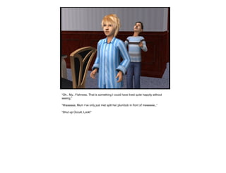 “Oh.. My.. Fishness. That is something I could have lived quite happily without
seeing.”
“Waaaaaa, Mum I’ve only just met split her plumbob in front of meeeeee..”
“Shut up Occult. Look!”
 