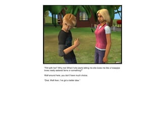 “Flirt with her? Why me! What if she starts telling me she loves me like a hosepipe
loves newly watered ferns or something?”
Well around here, you don’t have much choice.
“Drat. Well then, I’ve got a better idea.”
 