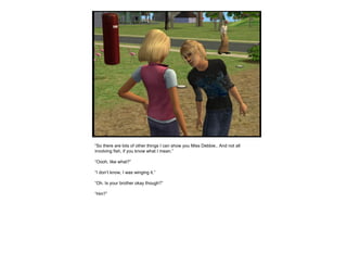 “So there are lots of other things I can show you Miss Debbie.. And not all
involving fish, if you know what I mean.”
“Oooh, like what?”
“I don’t know, I was winging it.”
“Oh. Is your brother okay though?”
“Hm?”
 