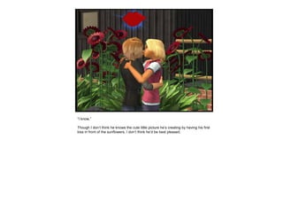 “I know.”
Though I don’t think he knows the cute little picture he’s creating by having his first
kiss in front of the sunflowers, I don’t think he’d be best pleased.
 