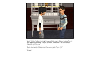 “Look ‘Orrible, I’ve been thinking. Everyone thinks you’re all sweet and stuff, and
they all tend to ignore me. Can you, you know, cut it out so I can have a turn?
Especially with Mummy!”
“Dude, Mum wouldn’t like us even if we were made of pure Evil.”
“D’aww..”
 