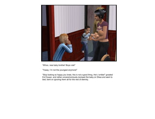 “Whoo, new baby brother! Boys rule!”
“Yaaay, I’m not the youngest anymore!”
“Stop looking so happy you brats, this is not a good thing. He’s ‘orrible!” growled
Evil Susan, and rather unceremoniously dumped the baby on Shea and went to
bed, bent on ignoring them all for the rest of eternity.
 