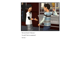 “But sure Occult, I’ll help you.”
“You will? That is so awesome!”
“Uh huh..”
 