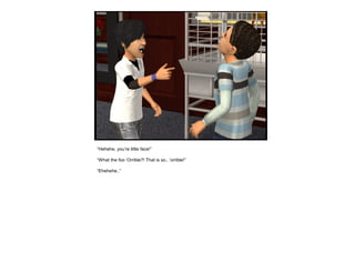 “Hehehe, you’re little face!”
“What the foo ‘Orrible?! That is so.. ‘orrible!”
“Ehehehe..”
 