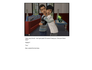 “Aww, sorry Occult – don’t get upset! Of course I’ll help you, I’ll be your friend
okay?”
“Really?!”
“Yup.”
Aww, spread the love boys.
 