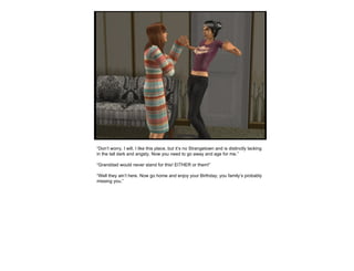 “ Don’t worry, I will. I like this place, but it’s no Strangetown and is distinctly lacking in the tall dark and angsty. Now you need to go away and age for me.” “ Granddad would never stand for this! EITHER or them!” “ Well they ain’t here. Now go home and enjoy your Birthday, you family’s probably missing you.” 