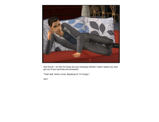 And Occult – oh hey! So those are your everyday clothes! I wasn’t aware you ever got out of your jammies and showered. “ Yeah well, times a must. Speaking of. I’m hungry.” Hm? 