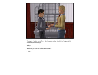 “ Now son, I’ve told you before – don’t you go rustling about in the fridge, wait for someone else to feed you.” “ Why?” “ Because you can’t be trusted. Red hands?” “ ..Fine.” 