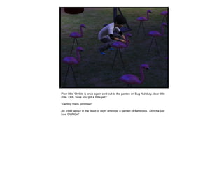 Poor little ‘Orrible is once again sent out to the garden on Bug Nut duty, dear little mite. Ooh, have you got a mite yet? “ Getting there, promise!” Ah, child labour in the dead of night amongst a garden of flamingos.. Doncha just love OWBCs? 