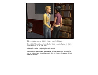 “ ES, are you sure you can do this? I mean – you’re Evil Susan!” “ Oh, and don’t I know it Lump Face. But Evil Susan I may be, I guess I’m alright. Dad’s all old, and he still kicks ass.” “ I’m sure he’d agree, if I had any idea who he was.” “ Damn straight he would! And yeah, it sucks big time he isn’t here. But I kind of think he wouldn’t have minded it as much. Bleh, the thought of this place still just makes me shudder.” 