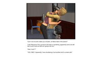 “ Can’t it be me who makes you shudder, oh fellow hater of the plants?” “ Later Ridiculous One, go tend to the brats or something, apparently some one still has to and it sure as heck isn’t going to be me.” “ Aww, must I?” “ YES. OBEY. Apparently I have shuddering of yet another kind to content with.” 