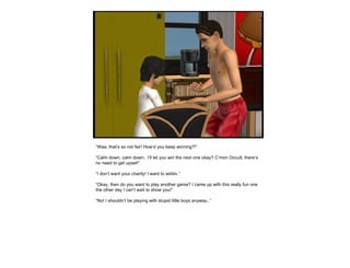 “ Waa, that’s so not fair! How’d you keep winning?!” “ Calm down, calm down.. I’ll let you win the next one okay? C’mon Occult, there’s no need to get upset!” “ I don’t want your charity! I want to wiiiiiin.” “ Okay, then do you want to play another game? I came up with this really fun one the other day I can’t wait to show you!” “ No! I shouldn’t be playing with stupid little boys anyway..” 