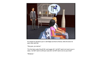 So instead he decided to join in with Blight and Burns friends, while the twins hit each other with fish.  “ Hey guys, you wanna-” “ For fruit tree’s sake Occult! NO, just bugger off. I do NOT want to sit next to you in class, I do NOT want to sniff your coat and I do NOT want to sit on your knee!” “ Whatever.” 