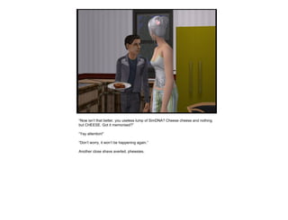 “ Now isn’t that better, you useless lump of SimDNA? Cheese cheese and nothing but CHEESE. Got it memorised?” “ Yay attention!” “ Don’t worry, it won’t be happening again.” Another close shave averted, phewsies.  