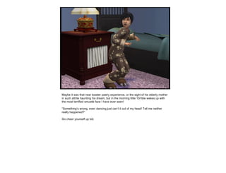 Maybe it was that near toaster pastry experience, or the sight of his elderly mother in such attrite haunting his dream, but in the morning little ‘Orrible wakes up with the most terrified smustle face I have ever seen!  “ Something’s wrong, even dancing just can’t it out of my head! Tell me neither really happened?” Go cheer yourself up kid. 