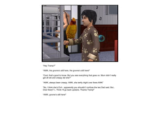 “ Hey Tramp?” “ AWK, the gnome’s still here, the gnome’s still here!” “ Cool, that’s good to know. But you see everything that goes on, Mum didn’t really get all old and creepy did she?” “ AWK, always been creepy. AWK, she twirly riiight over there AWK” “ No, I think she’s Evil – apparently you shouldn’t confuse the two Dad said. But.. Over there? I.. Think I’ll go back upstairs. Thanks Tramp!” “ AWK, gnome’s still here!” 