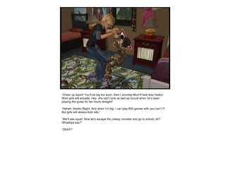 “ Cheer up squirt! You’ll be big too soon, then I  promise  Mum’ll look less freaky! Most girls will actually. Hey, she can’t look as bad as Occult when he’s been playing the guitar for ten hours straight!” “ Heheh, thanks Blight. And when I’m big, I can play BIG games with you can’t I? But girls will always look silly.” “ We’ll see squirt. Now let’s escape the creepy monster and go to school, eh? Whaddya say?” “ OKAY!” 
