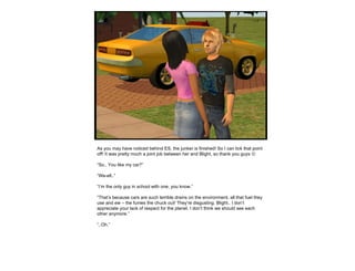 As you may have noticed behind ES, the junker is finished! So I can tick that point off! It was pretty much a joint job between her and Blight, so thank you guys   “ So.. You like my car?” “ We-ell..” “ I’m the only guy in school with one, you know.” “ That’s because cars are such terrible drains on the environment, all that fuel they use and ew – the fumes the chuck out! They’re disgusting. Blight.. I don’t appreciate your lack of respect for the planet. I don’t think we should see each other anymore.” “ ..Oh.” 