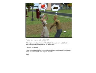 “ I didn’t have anything to do with this ES!” “ Don’t give me that, you’re one of  them ! Argh, I knew you were just a fraud – you’re a cabbage caresser just like the rest of them.” “ I am not! I’m like you!” “ Lies. I do not want this filth in the middle of my lawn. Just because I’m old doesn’t mean you can suddenly bring crap like this out!” HEY! 