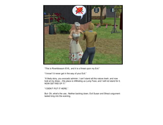 “ This is Riverblossom EVIL, and it is a threat upon my Evil.” “ I know! I’d never get in the way of your Evil.” “ A likely story, you avocado admirer. I can’t stand all this nature trash, and now look at my dress – this place is infiltrating us Lump Face, and I will not stand for it. NOW GET RID OF IT.” “ I DIDN’T PUT IT HERE.” But- Oh, what’s the use.. Neither backing down, Evil Susan and Shea’s argument lasted long into the evening, 