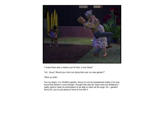 “ I knew there was a reason you’re here, Lump Head!” “ Uh.. Guys? Would you mind not doing that over my new garden?” “ Shut up child.” Yes my dears, it is ‘Orrible’s garden. Since it’s not his predestined hobby (I’ve now found that fitness it, even though I thought that was for mean sims but whatever) I really need to raise his enthusiasm to be able to catch all the bugs. So – garden! Sorry ES, you’re just going to have to live with it. 