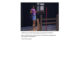 “ HERE! Have the world’s largest energy saving light bulb!!!1123342!!!!!” Right, I think there’s only one safe thing to do to stop ES from decapitating the teen population of Riverblossom.  Twins! Pack you bags! 