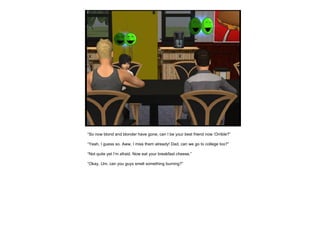 “ So now blond and blonder have gone, can I be your best friend now ‘Orrible?” “ Yeah, I guess so. Aww, I miss them already! Dad, can we go to college too?” “ Not quite yet I’m afraid. Now eat your breakfast cheese.” “ Okay. Um, can you guys smell something burning?” 