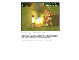 “ Don’t let anything get hurt Mr or Mrs Fireman-lady!” “ Never fear child, all life is sacred – especially such a magnificent beast of a tree like this. No harm shall befall this mighty plant. You run inside and comfort your family, they must be distraught from such a threat to the wildlife.” “ Um.. Maybe I won’t put it quite like that. But thank you man-lady!”  