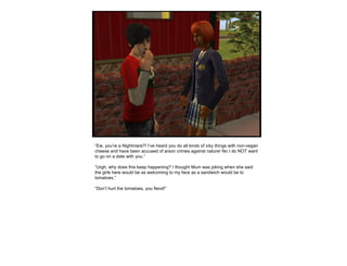 “ Ew, you’re a Nightmare?! I’ve heard you do all kinds of icky things with non-vegan cheese and have been accused of arson crimes against nature! No I do NOT want to go on a date with you.” “ Urgh, why does this keep happening? I thought Mum was joking when she said the girls here would be as welcoming to my face as a sandwich would be to tomatoes.” “ Don’t hurt the tomatoes, you fiend!” 
