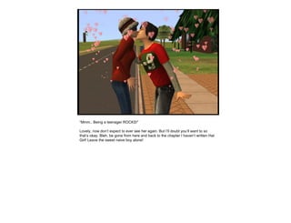 “ Mmm.. Being a teenager ROCKS!” Lovely, now don’t expect to ever see her again. But I’ll doubt you’ll want to so that’s okay. Bleh, be gone from here and back to the chapter I haven’t written Hat Girl! Leave the sweet naive boy alone! 