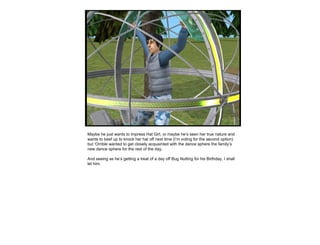 Maybe he just wants to impress Hat Girl, or maybe he’s seen her true nature and wants to beef up to knock her hat off next time (I’m voting for the second option) but ‘Orrible wanted to get closely acquainted with the dance sphere the family’s new dance sphere for the rest of the day. And seeing as he’s getting a treat of a day off Bug Nutting for his Birthday, I shall let him. 